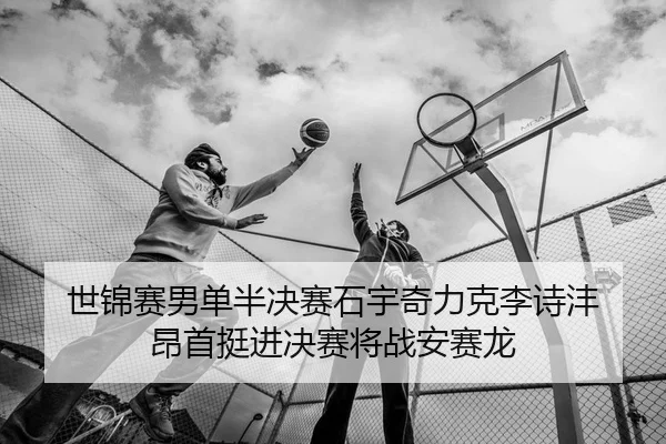 世锦赛男单半决赛石宇奇力克李诗沣 昂首挺进决赛将战安赛龙