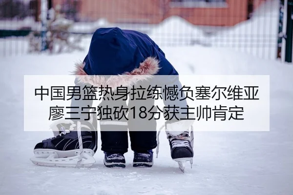 中国男篮热身拉练憾负塞尔维亚 廖三宁独砍18分获主帅肯定